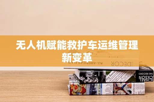 无人机赋能救护车运维管理新变革