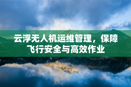 云浮无人机运维管理，保障飞行安全与高效作业