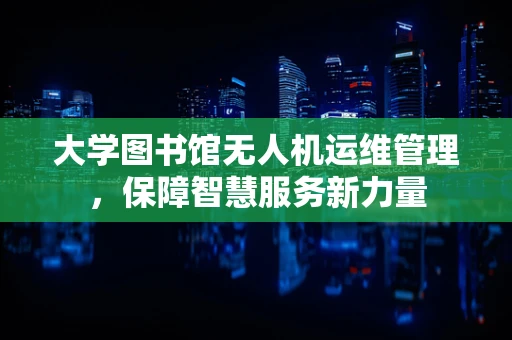 大学图书馆无人机运维管理，保障智慧服务新力量