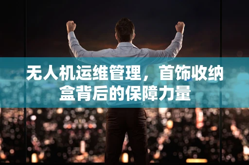 无人机运维管理，首饰收纳盒背后的保障力量
