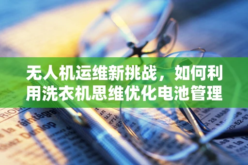 无人机运维新挑战，如何利用洗衣机思维优化电池管理？