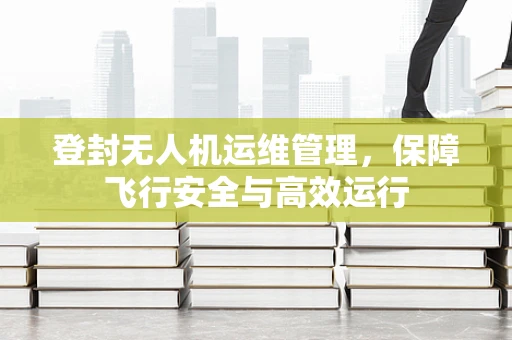 登封无人机运维管理，保障飞行安全与高效运行