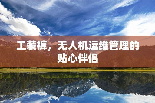 工装裤，无人机运维管理的贴心伴侣