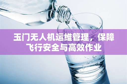 玉门无人机运维管理，保障飞行安全与高效作业