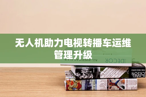 无人机助力电视转播车运维管理升级