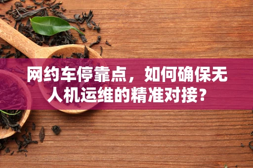 网约车停靠点，如何确保无人机运维的精准对接？