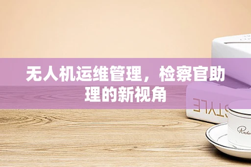 无人机运维管理，检察官助理的新视角
