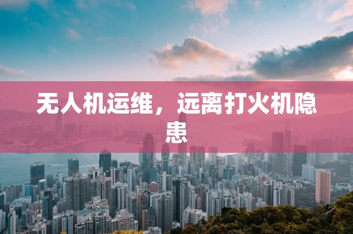 无人机运维，远离打火机隐患