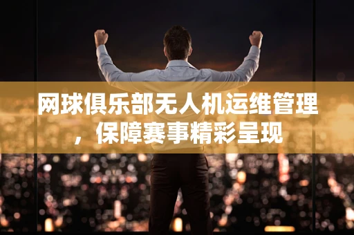 网球俱乐部无人机运维管理，保障赛事精彩呈现