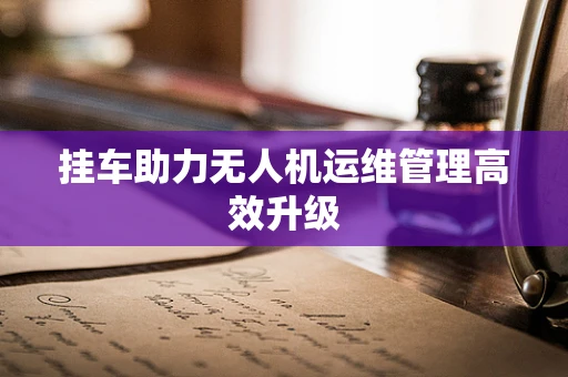 挂车助力无人机运维管理高效升级