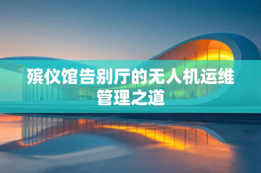 殡仪馆告别厅的无人机运维管理之道